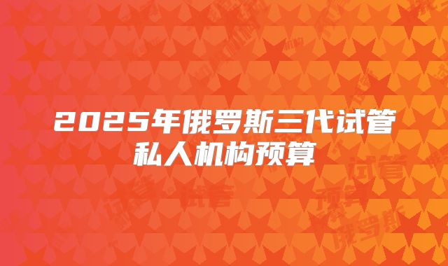 2025年俄罗斯三代试管私人机构预算