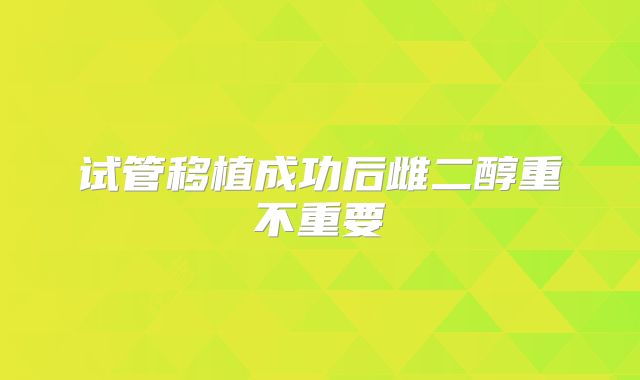 试管移植成功后雌二醇重不重要