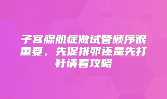 子宫腺肌症做试管顺序很重要,先促排卵还是先打针请看攻略