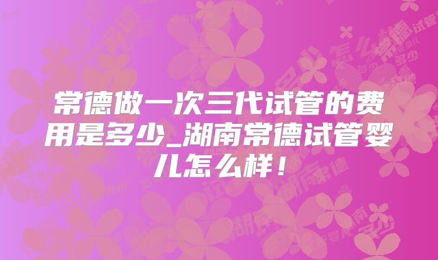 常德做一次三代试管的费用是多少_湖南常德试管婴儿怎么样!