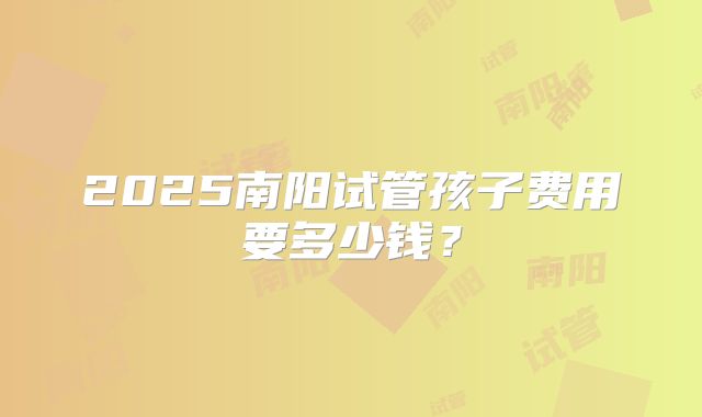 2025南阳试管孩子费用要多少钱？