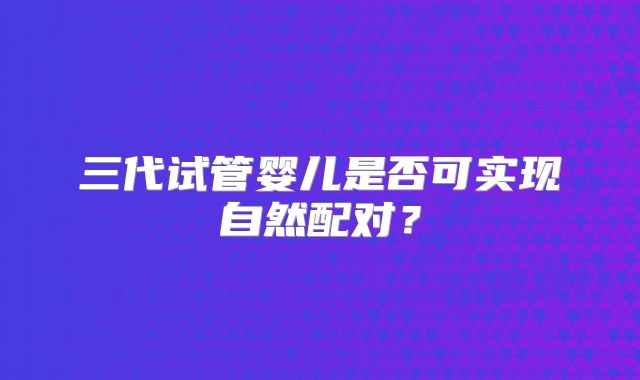 三代试管婴儿是否可实现自然配对？