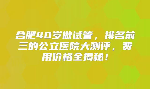 合肥40岁做试管，排名前三的公立医院大测评，费用价格全揭秘！