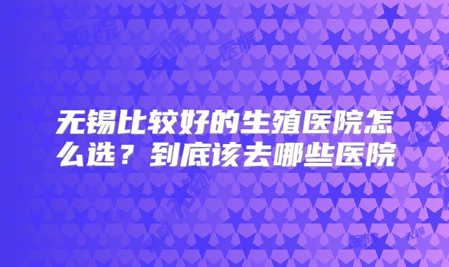 无锡比较好的生殖医院怎么选？到底该去哪些医院