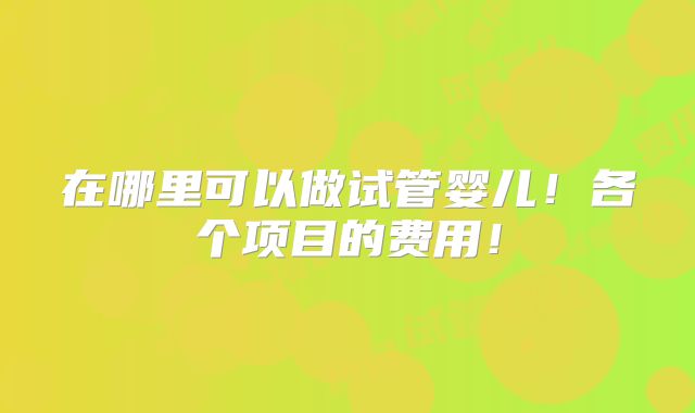 在哪里可以做试管婴儿!各个项目的费用!