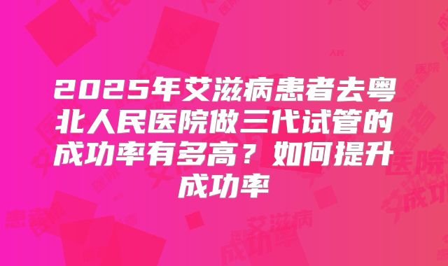 2025年艾滋病患者去粤北人民医院做三代试管的成功率有多高？如何提升成功率