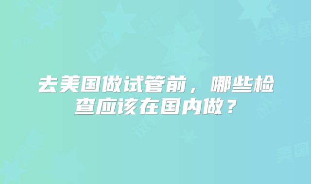 去美国做试管前，哪些检查应该在国内做？