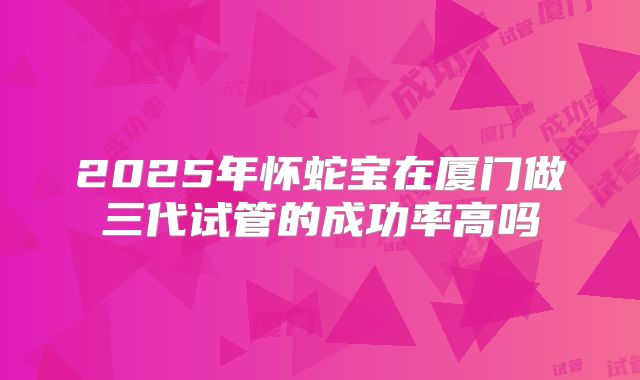 2025年怀蛇宝在厦门做三代试管的成功率高吗