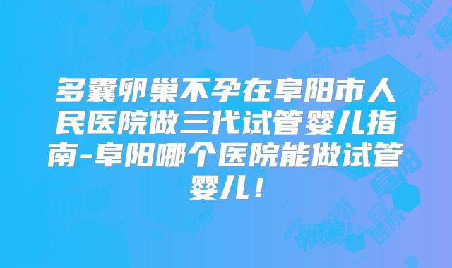 多囊卵巢不孕在阜阳市人民医院做三代试管婴儿指南-阜阳哪个医院能做试管婴儿！