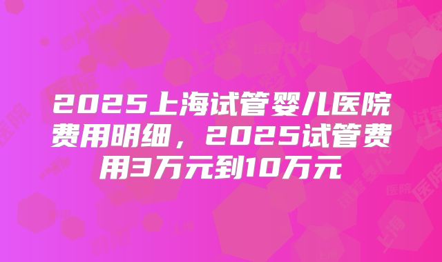 2025上海试管婴儿医院费用明细,2025试管费用3万元到10万元