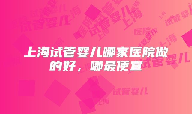 上海试管婴儿哪家医院做的好，哪最便宜