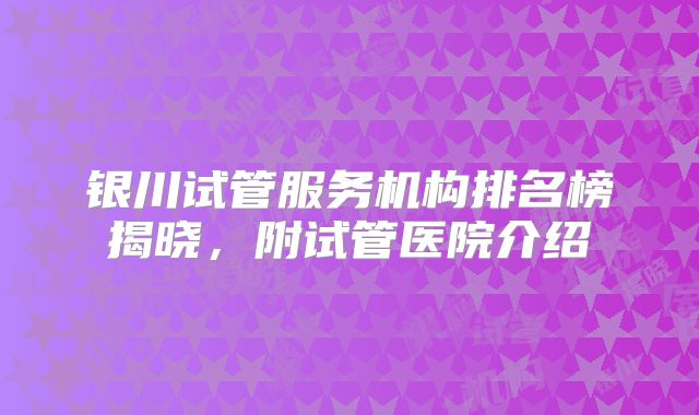 银川试管服务机构排名榜揭晓，附试管医院介绍