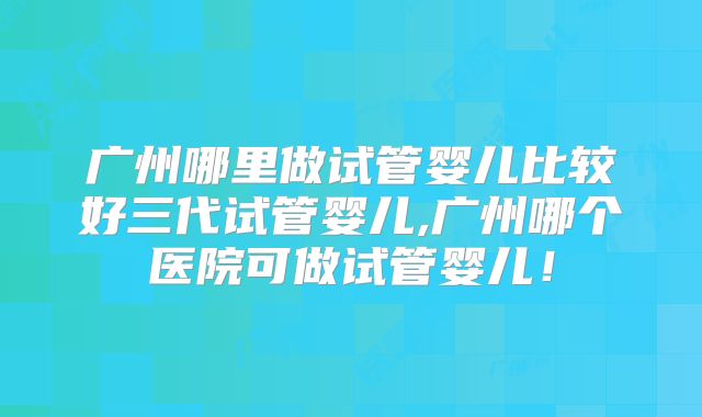 广州哪里做试管婴儿比较好三代试管婴儿,广州哪个医院可做试管婴儿!