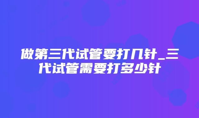 做第三代试管要打几针_三代试管需要打多少针