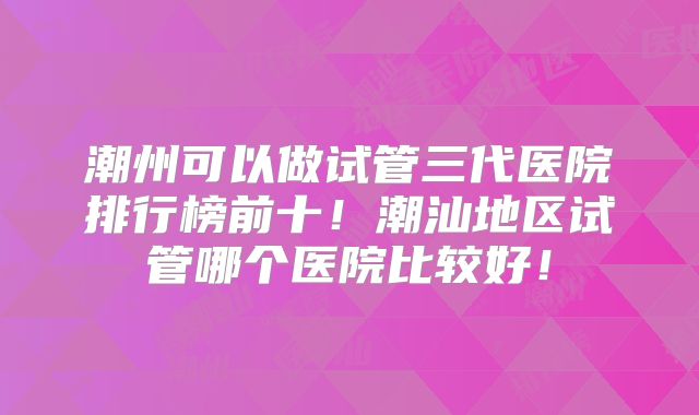 潮州可以做试管三代医院排行榜前十!潮汕地区试管哪个医院比较好!
