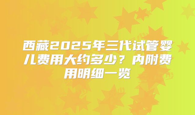 西藏2025年三代试管婴儿费用大约多少?内附费用明细一览