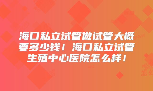 海口私立试管做试管大概要多少钱！海口私立试管生殖中心医院怎么样！