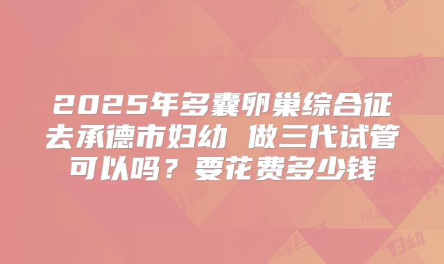 2025年多囊卵巢综合征去承德市妇幼 做三代试管可以吗？要花费多少钱