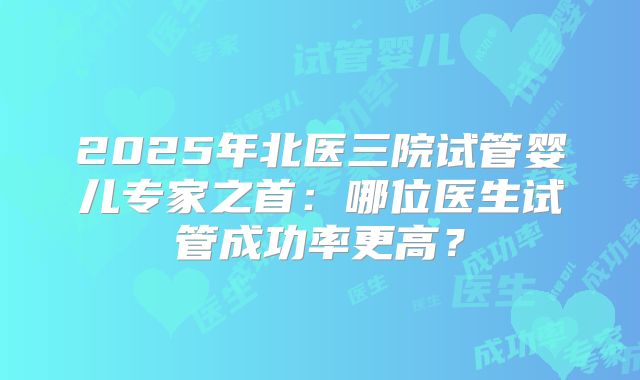 2025年北医三院试管婴儿专家之首：哪位医生试管成功率更高？