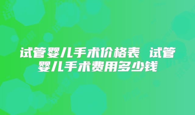 试管婴儿手术价格表 试管婴儿手术费用多少钱