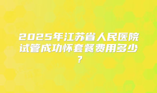 2025年江苏省人民医院试管成功怀套餐费用多少？