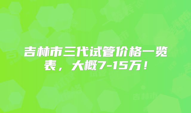 吉林市三代试管价格一览表，大概7-15万！
