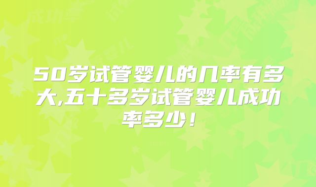 50岁试管婴儿的几率有多大,五十多岁试管婴儿成功率多少！
