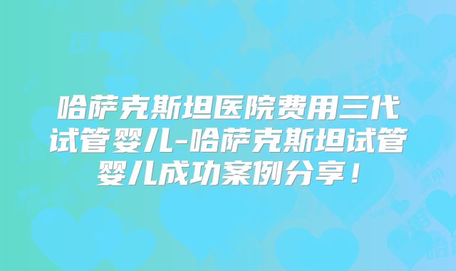 哈萨克斯坦医院费用三代试管婴儿-哈萨克斯坦试管婴儿成功案例分享!