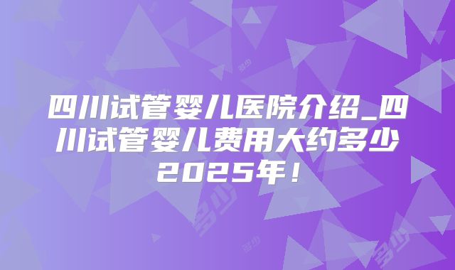 四川试管婴儿医院介绍_四川试管婴儿费用大约多少2025年!