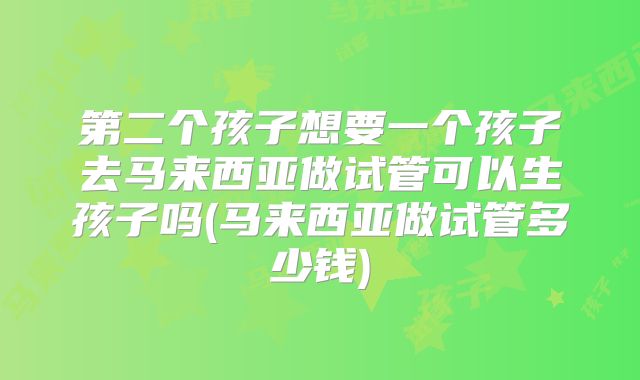 第二个孩子想要一个孩子去马来西亚做试管可以生孩子吗(马来西亚做试管多少钱)