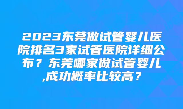 2023东莞做试管婴儿医院排名3家试管医院详细公布？东莞哪家做试管婴儿,成功概率比较高？