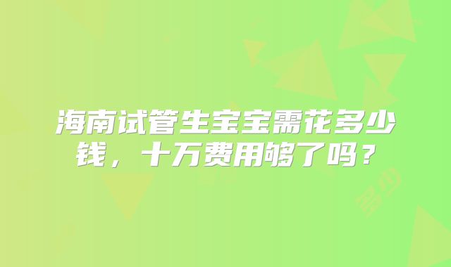海南试管生宝宝需花多少钱,十万费用够了吗?