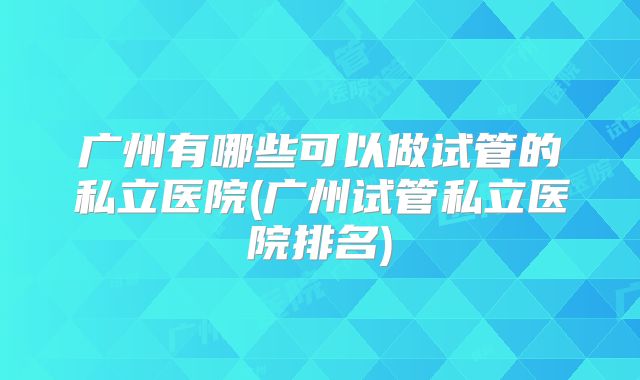 广州有哪些可以做试管的私立医院(广州试管私立医院排名)