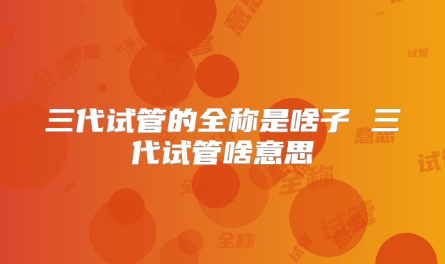三代试管的全称是啥子 三代试管啥意思