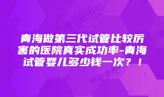 青海做第三代试管比较厉害的医院真实成功率-青海试管婴儿多少钱一次?!