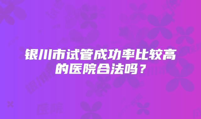 银川市试管成功率比较高的医院合法吗？