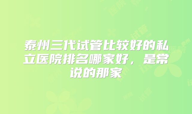 泰州三代试管比较好的私立医院排名哪家好，是常说的那家