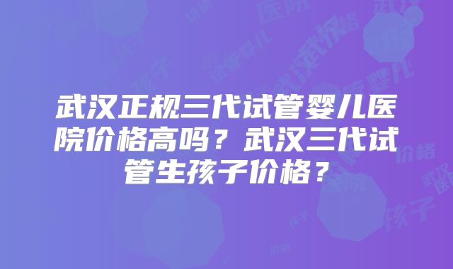 武汉正规三代试管婴儿医院价格高吗?武汉三代试管生孩子价格?