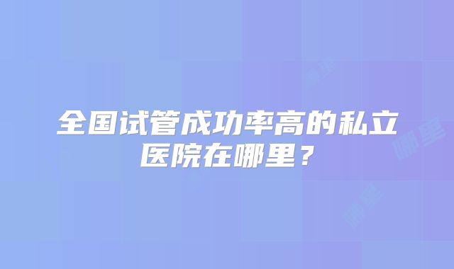 全国试管成功率高的私立医院在哪里？