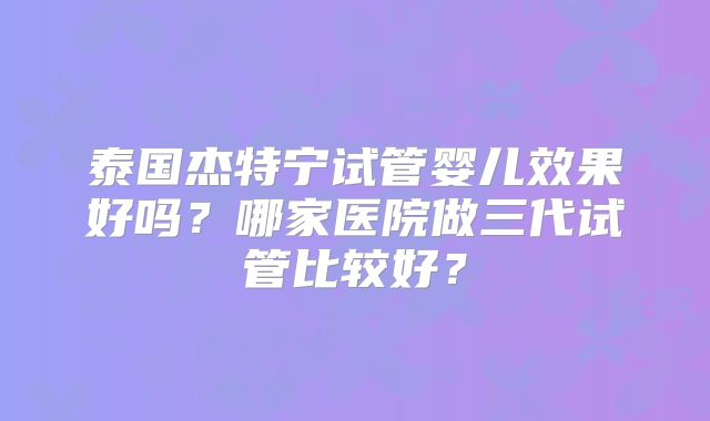 泰国杰特宁试管婴儿效果好吗？哪家医院做三代试管比较好？