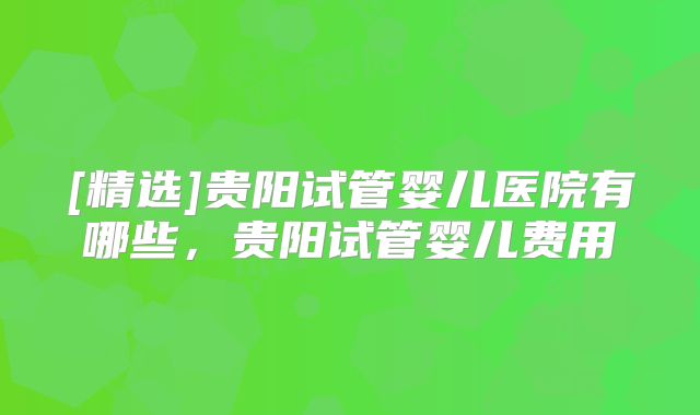 [精选]贵阳试管婴儿医院有哪些，贵阳试管婴儿费用