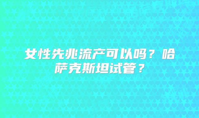 女性先兆流产可以吗?哈萨克斯坦试管?