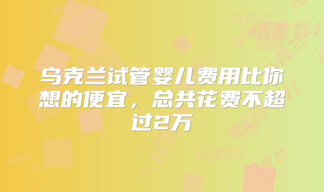 乌克兰试管婴儿费用比你想的便宜，总共花费不超过2万