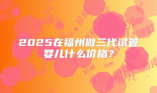 2025在福州做三代试管婴儿什么价格?