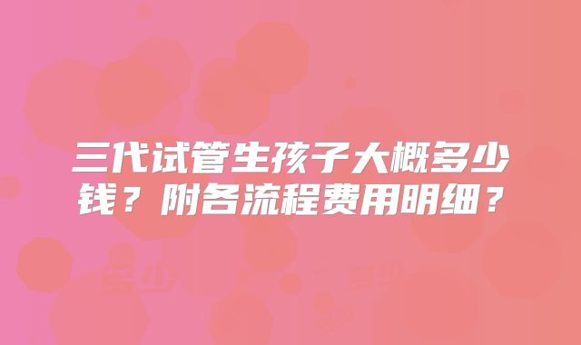 三代试管生孩子大概多少钱？附各流程费用明细？