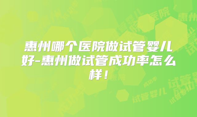 惠州哪个医院做试管婴儿好-惠州做试管成功率怎么样！