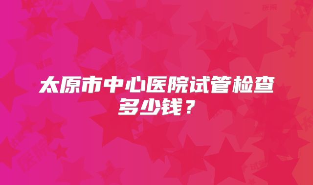 太原市中心医院试管检查多少钱?