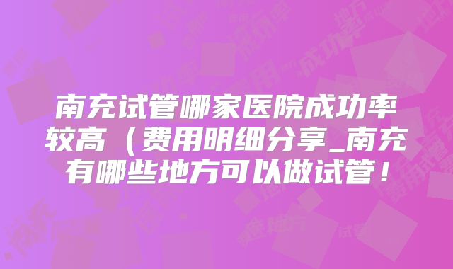南充试管哪家医院成功率较高(费用明细分享_南充有哪些地方可以做试管!