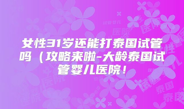 女性31岁还能打泰国试管吗（攻略来啦-大龄泰国试管婴儿医院！