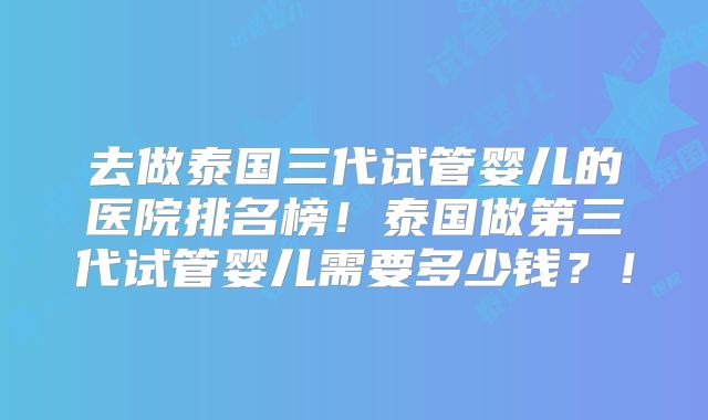 去做泰国三代试管婴儿的医院排名榜！泰国做第三代试管婴儿需要多少钱？！